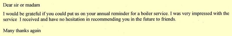 Dear sir or madam. I would be grateful if you could put us on your annual reminder for a boiler service. I was very impressed with the service I received and have no hesitation in recommending you in the future to friends. Many thanks again.