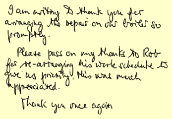 I am writing to thank you for arranging the repair on our boiler so promptly. Please pass on my thanks to Rob for re-arranging his work schedule to give us priority, this was much appreciated. Thank you once again.